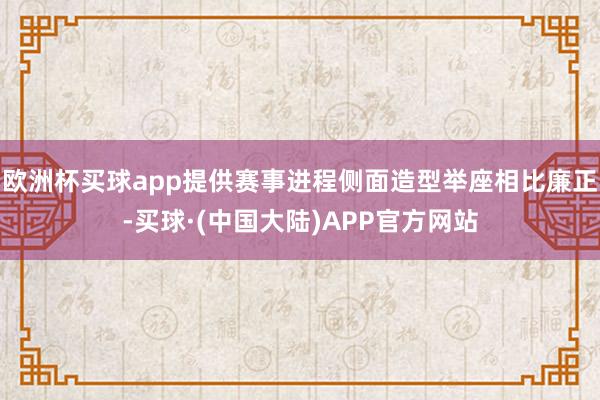 欧洲杯买球app提供赛事进程侧面造型举座相比廉正-买球·(中国大陆)APP官方网站