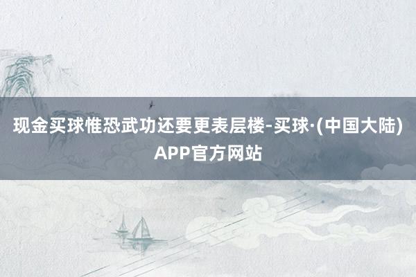 现金买球惟恐武功还要更表层楼-买球·(中国大陆)APP官方网站