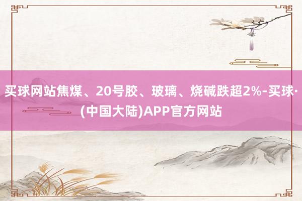 买球网站焦煤、20号胶、玻璃、烧碱跌超2%-买球·(中国大陆)APP官方网站