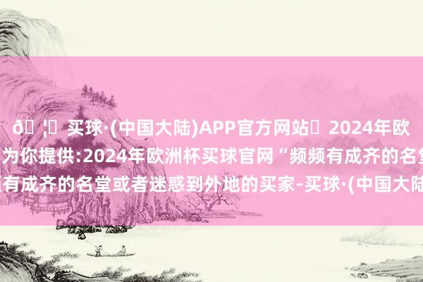 🦄买球·(中国大陆)APP官方网站✅2024年欧洲杯买球推荐⚽️✅我们为你提供:2024年欧洲杯买球官网“频频有成齐的名堂或者迷惑到外地的买家-买球·(中国大陆)APP官方网站