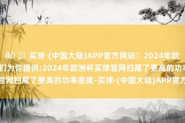 🦄买球·(中国大陆)APP官方网站✅2024年欧洲杯买球推荐⚽️✅我们为你提供:2024年欧洲杯买球官网扫尾了更高的功率密度-买球·(中国大陆)APP官方网站