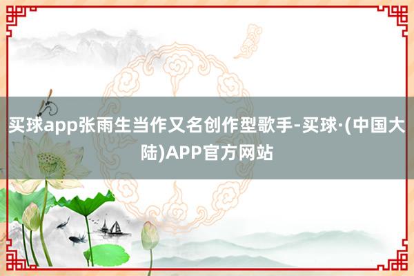 买球app张雨生当作又名创作型歌手-买球·(中国大陆)APP官方网站