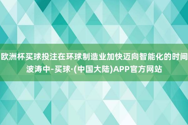 欧洲杯买球投注在环球制造业加快迈向智能化的时间波涛中-买球·(中国大陆)APP官方网站