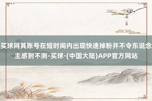 买球网其账号在短时间内出现快速掉粉并不令东说念主感到不测-买球·(中国大陆)APP官方网站