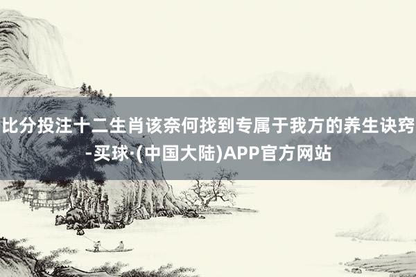 比分投注十二生肖该奈何找到专属于我方的养生诀窍-买球·(中国大陆)APP官方网站