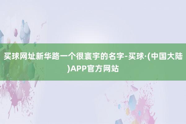 买球网址新华路一个很寰宇的名字-买球·(中国大陆)APP官方网站