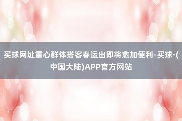 买球网址重心群体搭客春运出即将愈加便利-买球·(中国大陆)APP官方网站