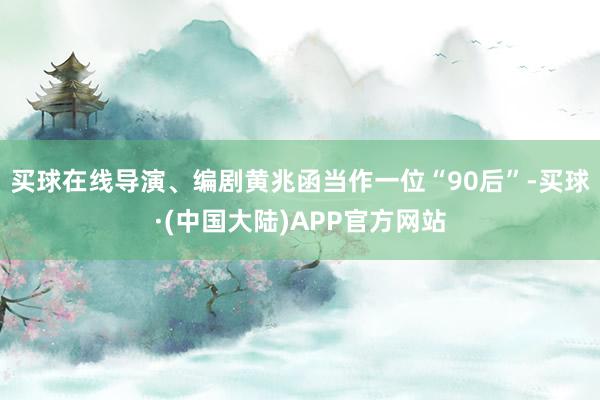 买球在线导演、编剧黄兆函当作一位“90后”-买球·(中国大陆)APP官方网站