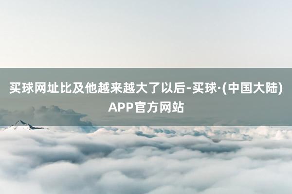 买球网址比及他越来越大了以后-买球·(中国大陆)APP官方网站