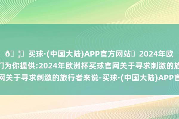 🦄买球·(中国大陆)APP官方网站✅2024年欧洲杯买球推荐⚽️✅我们为你提供:2024年欧洲杯买球官网关于寻求刺激的旅行者来说-买球·(中国大陆)APP官方网站