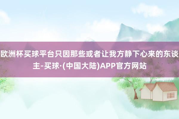 欧洲杯买球平台只因那些或者让我方静下心来的东谈主-买球·(中国大陆)APP官方网站