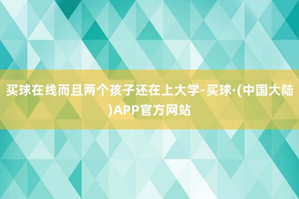 买球在线而且两个孩子还在上大学-买球·(中国大陆)APP官方网站