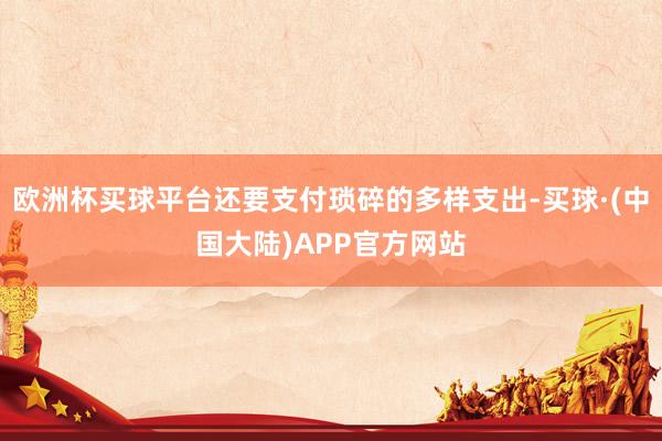 欧洲杯买球平台还要支付琐碎的多样支出-买球·(中国大陆)APP官方网站