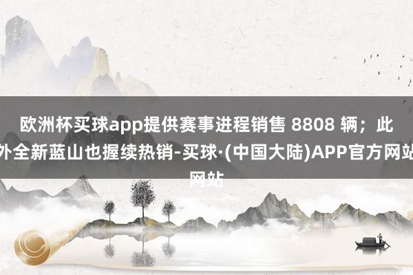 欧洲杯买球app提供赛事进程销售 8808 辆；此外全新蓝山也握续热销-买球·(中国大陆)APP官方网站