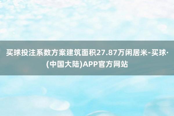 买球投注系数方案建筑面积27.87万闲居米-买球·(中国大陆)APP官方网站