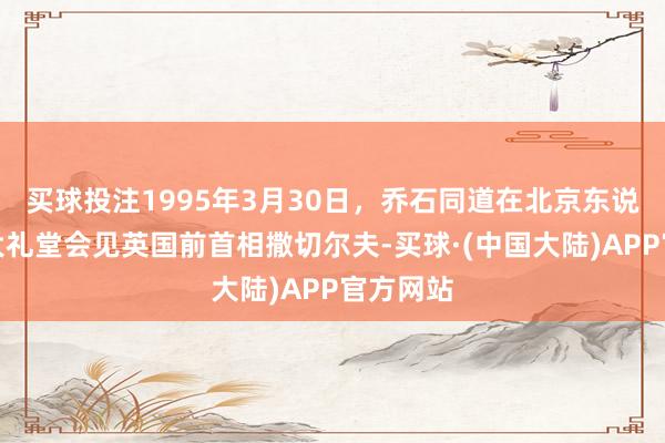 买球投注1995年3月30日，乔石同道在北京东说念主民大礼堂会见英国前首相撒切尔夫-买球·(中国大陆)APP官方网站