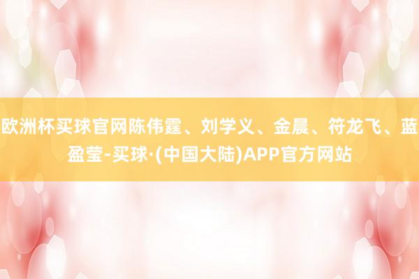 欧洲杯买球官网陈伟霆、刘学义、金晨、符龙飞、蓝盈莹-买球·(中国大陆)APP官方网站