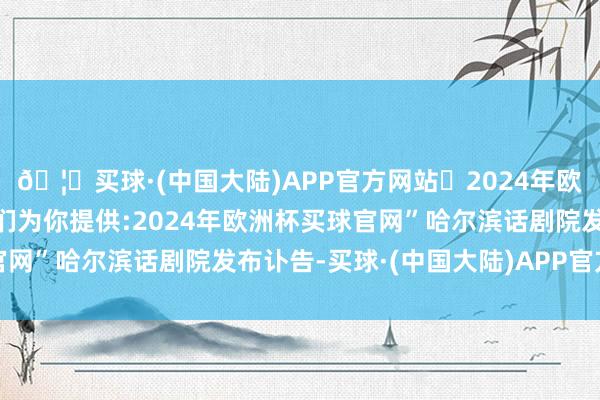 🦄买球·(中国大陆)APP官方网站✅2024年欧洲杯买球推荐⚽️✅我们为你提供:2024年欧洲杯买球官网”哈尔滨话剧院发布讣告-买球·(中国大陆)APP官方网站