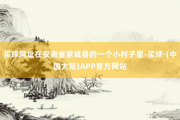 买球网址在安徽省蒙城县的一个小村子里-买球·(中国大陆)APP官方网站