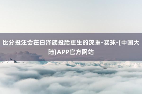 比分投注会在白泽族投胎更生的深重-买球·(中国大陆)APP官方网站