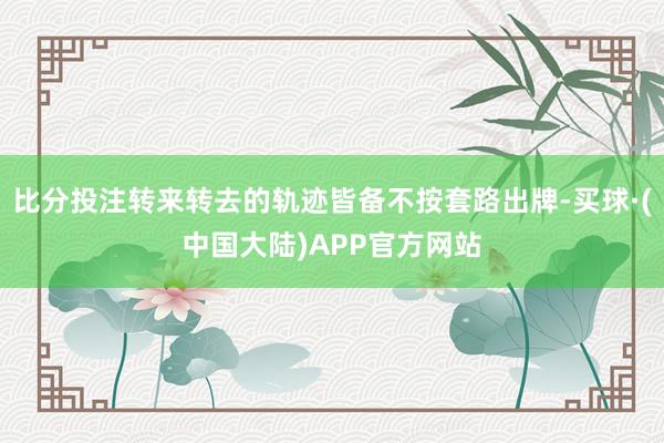 比分投注转来转去的轨迹皆备不按套路出牌-买球·(中国大陆)APP官方网站