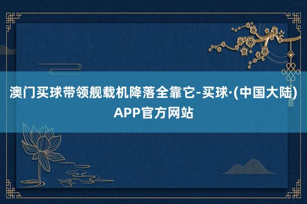 澳门买球带领舰载机降落全靠它-买球·(中国大陆)APP官方网站