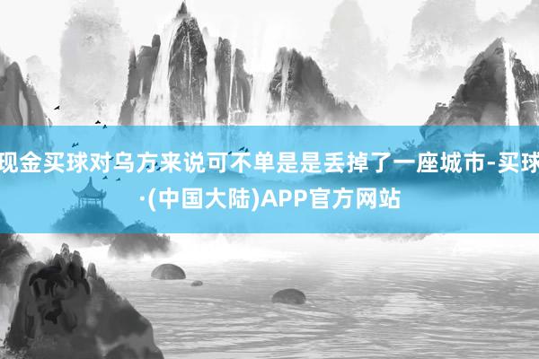 现金买球对乌方来说可不单是是丢掉了一座城市-买球·(中国大陆)APP官方网站