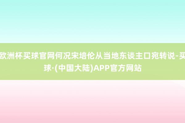 欧洲杯买球官网何况宋培伦从当地东谈主口宛转说-买球·(中国大陆)APP官方网站