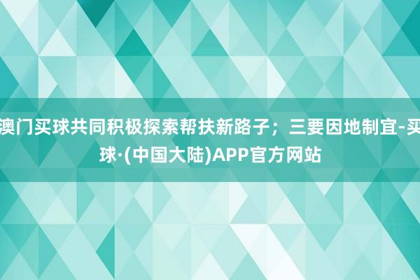 澳门买球共同积极探索帮扶新路子；三要因地制宜-买球·(中国大陆)APP官方网站