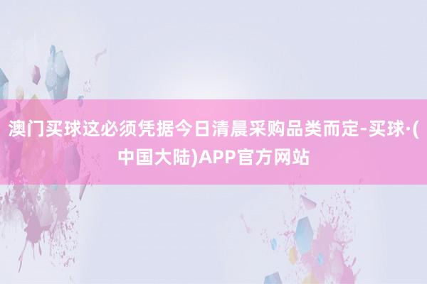 澳门买球这必须凭据今日清晨采购品类而定-买球·(中国大陆)APP官方网站