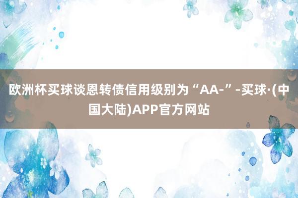 欧洲杯买球谈恩转债信用级别为“AA-”-买球·(中国大陆)APP官方网站