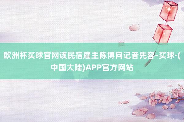 欧洲杯买球官网该民宿雇主陈博向记者先容-买球·(中国大陆)APP官方网站