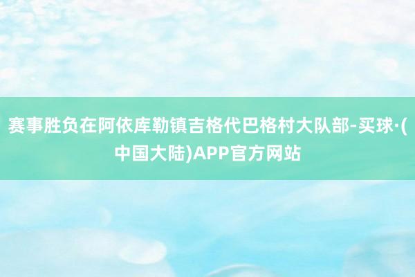 赛事胜负在阿依库勒镇吉格代巴格村大队部-买球·(中国大陆)APP官方网站