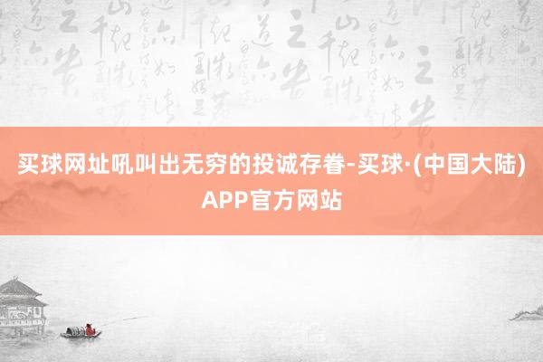 买球网址吼叫出无穷的投诚存眷-买球·(中国大陆)APP官方网站