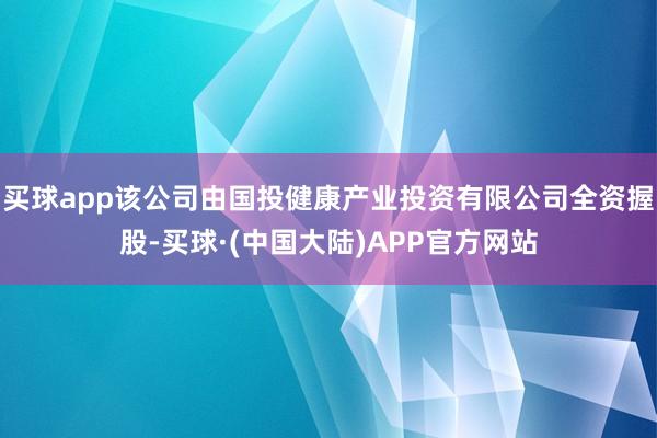 买球app该公司由国投健康产业投资有限公司全资握股-买球·(中国大陆)APP官方网站