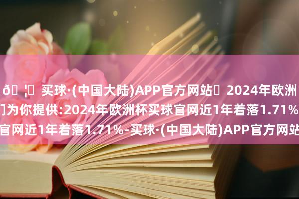 🦄买球·(中国大陆)APP官方网站✅2024年欧洲杯买球推荐⚽️✅我们为你提供:2024年欧洲杯买球官网近1年着落1.71%-买球·(中国大陆)APP官方网站