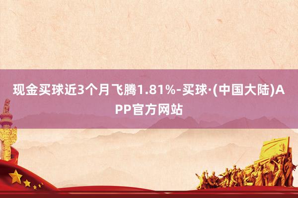 现金买球近3个月飞腾1.81%-买球·(中国大陆)APP官方网站