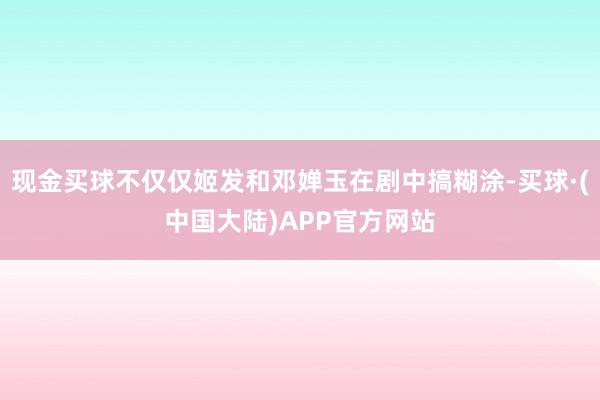 现金买球不仅仅姬发和邓婵玉在剧中搞糊涂-买球·(中国大陆)APP官方网站