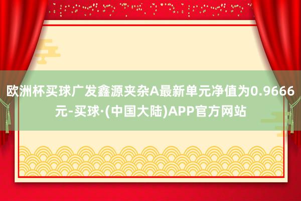 欧洲杯买球广发鑫源夹杂A最新单元净值为0.9666元-买球·(中国大陆)APP官方网站