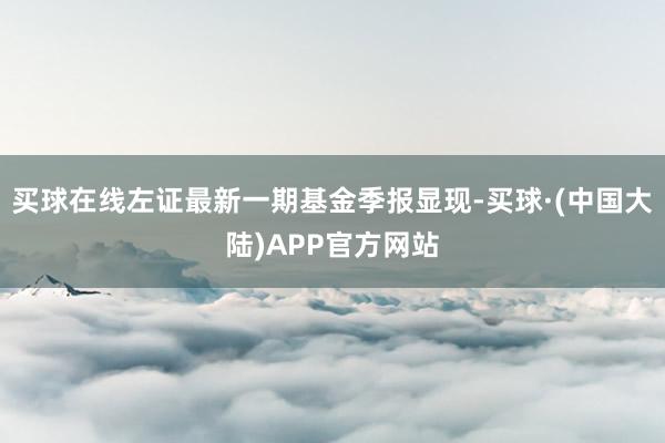 买球在线左证最新一期基金季报显现-买球·(中国大陆)APP官方网站