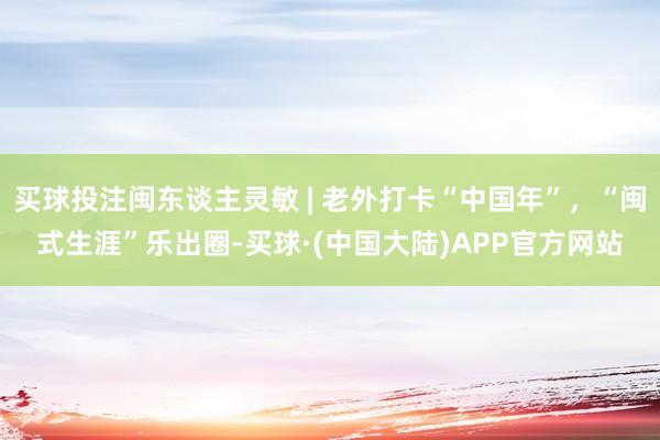 买球投注闽东谈主灵敏 | 老外打卡“中国年”，“闽式生涯”乐出圈-买球·(中国大陆)APP官方网站