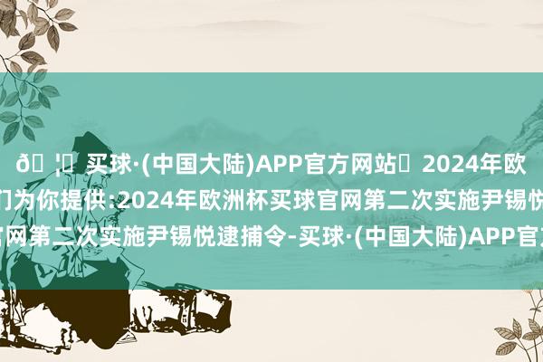 🦄买球·(中国大陆)APP官方网站✅2024年欧洲杯买球推荐⚽️✅我们为你提供:2024年欧洲杯买球官网第二次实施尹锡悦逮捕令-买球·(中国大陆)APP官方网站