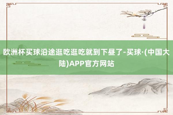 欧洲杯买球沿途逛吃逛吃就到下昼了-买球·(中国大陆)APP官方网站