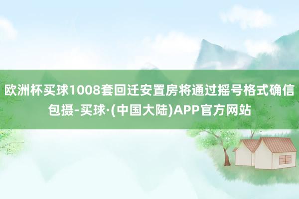 欧洲杯买球1008套回迁安置房将通过摇号格式确信包摄-买球·(中国大陆)APP官方网站