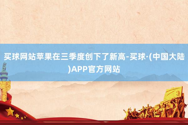 买球网站苹果在三季度创下了新高-买球·(中国大陆)APP官方网站