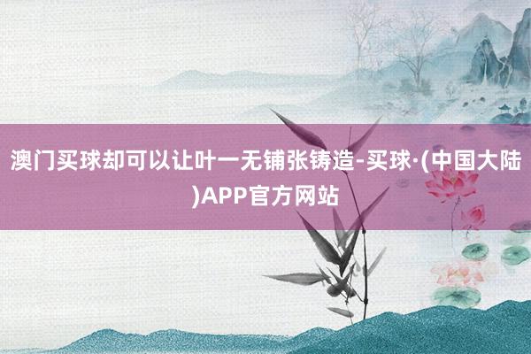 澳门买球却可以让叶一无铺张铸造-买球·(中国大陆)APP官方网站