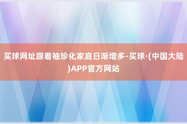 买球网址跟着袖珍化家庭日渐增多-买球·(中国大陆)APP官方网站