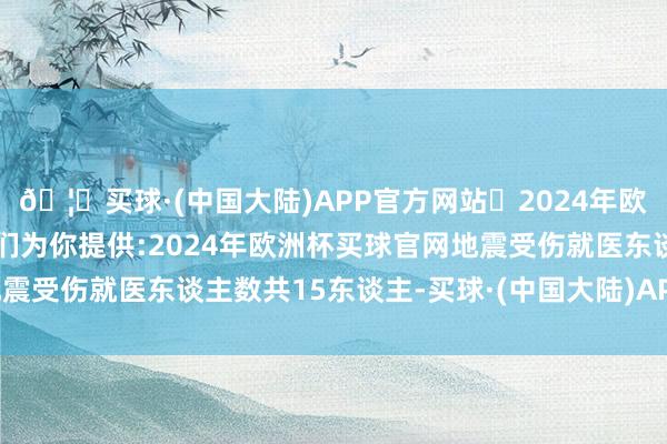 🦄买球·(中国大陆)APP官方网站✅2024年欧洲杯买球推荐⚽️✅我们为你提供:2024年欧洲杯买球官网地震受伤就医东谈主数共15东谈主-买球·(中国大陆)APP官方网站