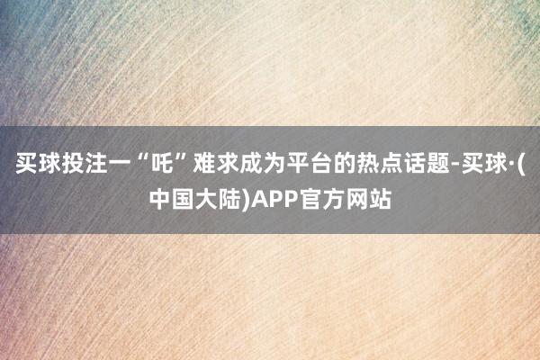 买球投注一“吒”难求成为平台的热点话题-买球·(中国大陆)APP官方网站