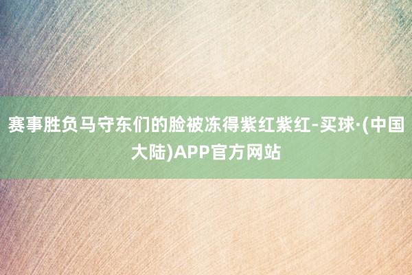 赛事胜负马守东们的脸被冻得紫红紫红-买球·(中国大陆)APP官方网站